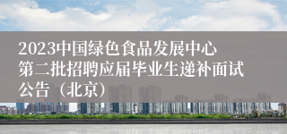 2023中国绿色食品发展中心第二批招聘应届毕业生递补面试公告（北京）
