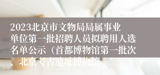2023北京市文物局局属事业单位第一批招聘人员拟聘用人选名单公示（首都博物馆第一批次、北京考古遗址博物馆