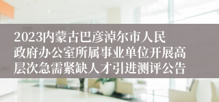 2023内蒙古巴彦淖尔市人民政府办公室所属事业单位开展高层次急需紧缺人才引进测评公告