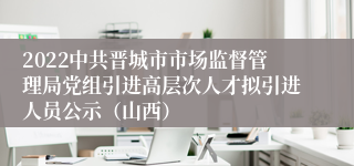 2022中共晋城市市场监督管理局党组引进高层次人才拟引进人员公示（山西）