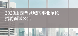 2023山西晋城城区事业单位招聘面试公告