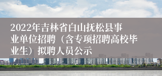 2022年吉林省白山抚松县事业单位招聘（含专项招聘高校毕业生）拟聘人员公示