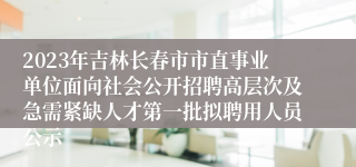 2023年吉林长春市市直事业单位面向社会公开招聘高层次及急需紧缺人才第一批拟聘用人员公示