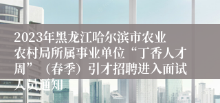 2023年黑龙江哈尔滨市农业农村局所属事业单位“丁香人才周”（春季）引才招聘进入面试人员通知