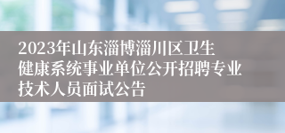 2023年山东淄博淄川区卫生健康系统事业单位公开招聘专业技术人员面试公告
