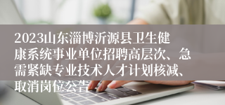 2023山东淄博沂源县卫生健康系统事业单位招聘高层次、急需紧缺专业技术人才计划核减、取消岗位公告