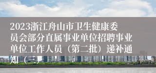 2023浙江舟山市卫生健康委员会部分直属事业单位招聘事业单位工作人员（第二批）递补通知（三）