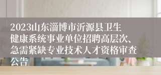 2023山东淄博市沂源县卫生健康系统事业单位招聘高层次、急需紧缺专业技术人才资格审查公告