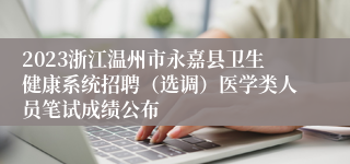 2023浙江温州市永嘉县卫生健康系统招聘（选调）医学类人员笔试成绩公布