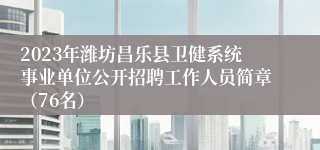 2023年潍坊昌乐县卫健系统事业单位公开招聘工作人员简章（76名）