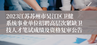 2023江苏苏州市吴江区卫健系统事业单位招聘高层次紧缺卫技人才笔试成绩及资格复审公告