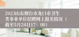 2023山东烟台市龙口市卫生类事业单位招聘网上报名情况（截至5月24日17：00）