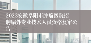 2023安徽阜阳市肿瘤医院招聘编外专业技术人员资格复审公告