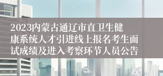 2023内蒙古通辽市直卫生健康系统人才引进线上报名考生面试成绩及进入考察环节人员公告