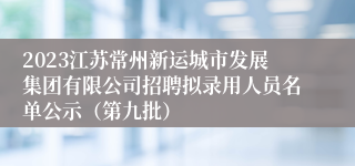 2023江苏常州新运城市发展集团有限公司招聘拟录用人员名单公示（第九批）