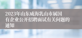 2023年山东威海乳山市属国有企业公开招聘面试有关问题的通知