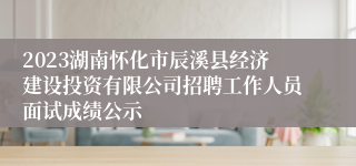 2023湖南怀化市辰溪县经济建设投资有限公司招聘工作人员面试成绩公示