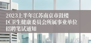 2023上半年江苏南京市鼓楼区卫生健康委员会所属事业单位招聘笔试通知