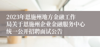 2023年恩施州地方金融工作局关于恩施州企业金融服务中心统一公开招聘面试公告