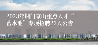 2023年荆门京山重点人才“蓄水池”专项招聘22人公告