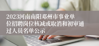 2023河南南阳邓州市事业单位招聘岗位核减或取消和初审通过人员名单公示