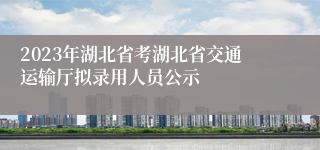 2023年湖北省考湖北省交通运输厅拟录用人员公示