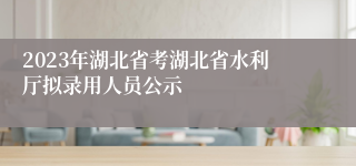 2023年湖北省考湖北省水利厅拟录用人员公示