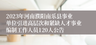 2023年河南濮阳南乐县事业单位引进高层次和紧缺人才事业编制工作人员120人公告