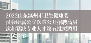 2022山东滨州市卫生健康委员会所属公立医院公开招聘高层次和紧缺专业人才第五批拟聘用人员公示