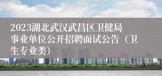2023湖北武汉武昌区卫健局事业单位公开招聘面试公告（卫生专业类）