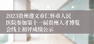 2023贵州遵义市仁怀市人民医院参加第十一届贵州人才博览会线上初评成绩公示