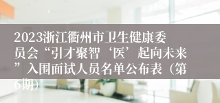 2023浙江衢州市卫生健康委员会“引才聚智‘医’起向未来”入围面试人员名单公布表（第6期）