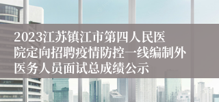 2023江苏镇江市第四人民医院定向招聘疫情防控一线编制外医务人员面试总成绩公示