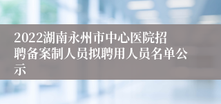 2022湖南永州市中心医院招聘备案制人员拟聘用人员名单公示