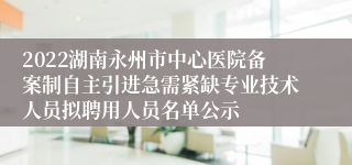 2022湖南永州市中心医院备案制自主引进急需紧缺专业技术人员拟聘用人员名单公示