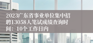 2023广东省事业单位集中招聘13058人笔试成绩查询时间：10个工作日内