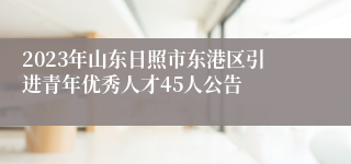 2023年山东日照市东港区引进青年优秀人才45人公告