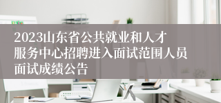 2023山东省公共就业和人才服务中心招聘进入面试范围人员面试成绩公告