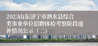 2023山东济宁市泗水县综合类事业单位招聘体检考察阶段递补情况公示（二）