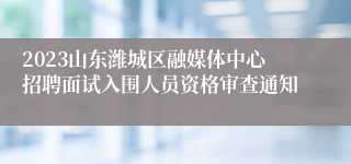 2023山东潍城区融媒体中心招聘面试入围人员资格审查通知