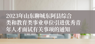 2023年山东聊城东阿县综合类和教育类事业单位引进优秀青年人才面试有关事项的通知