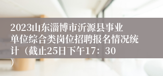 2023山东淄博市沂源县事业单位综合类岗位招聘报名情况统计（截止25日下午17：30）