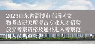 2023山东省淄博市临淄区文物考古研究所考古专业人才招聘放弃考察资格及递补进入考察范围人员名单公告