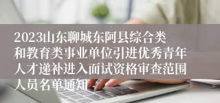 2023山东聊城东阿县综合类和教育类事业单位引进优秀青年人才递补进入面试资格审查范围人员名单通知