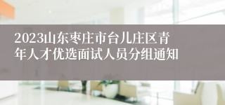 2023山东枣庄市台儿庄区青年人才优选面试人员分组通知