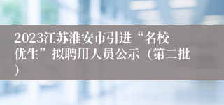 2023江苏淮安市引进“名校优生”拟聘用人员公示（第二批）