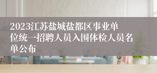 2023江苏盐城盐都区事业单位统一招聘人员入围体检人员名单公布