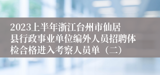 2023上半年浙江台州市仙居县行政事业单位编外人员招聘体检合格进入考察人员单（二）