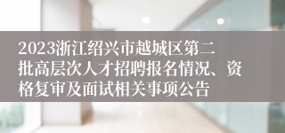 2023浙江绍兴市越城区第二批高层次人才招聘报名情况、资格复审及面试相关事项公告