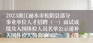 2023浙江丽水市松阳县部分事业单位人才招聘（一）面试成绩及入围体检人员名单公示递补入围体检人员公示（二